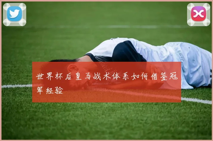 世界杯后皇马战术体系如何借鉴冠军经验