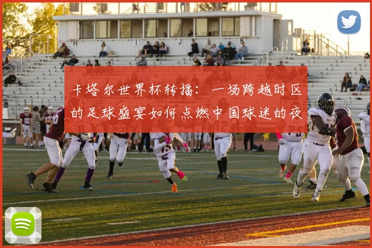 卡塔尔世界杯转播：一场跨越时区的足球盛宴如何点燃中国球迷的夜晚