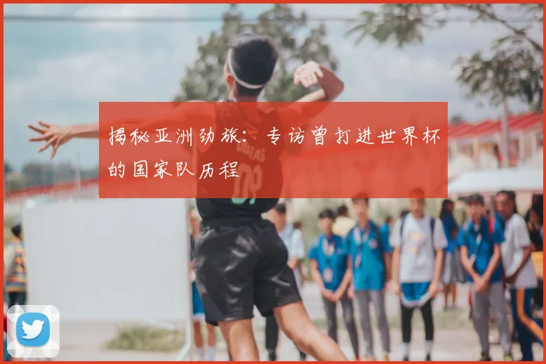 揭秘亚洲劲旅：专访曾打进世界杯的国家队历程