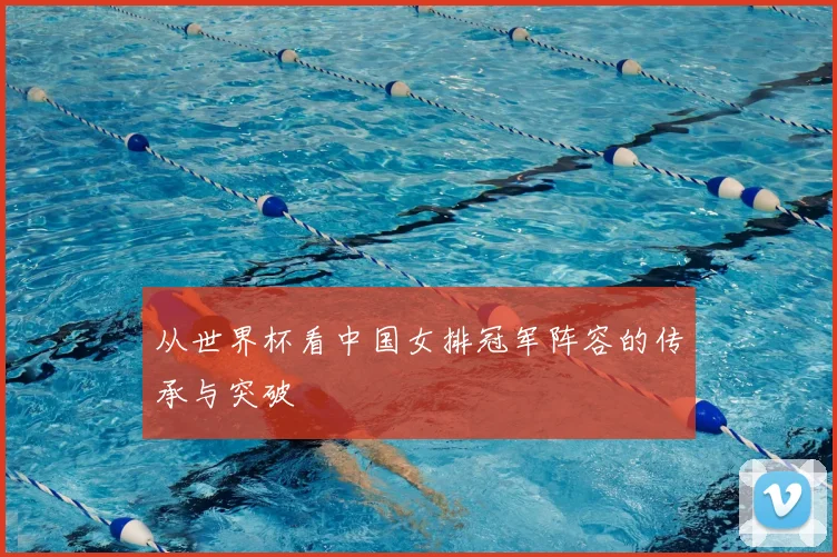 从世界杯看中国女排冠军阵容的传承与突破