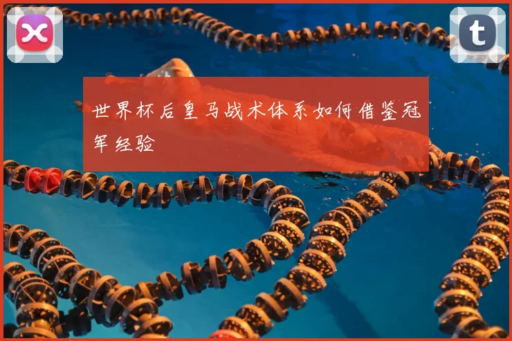 世界杯后皇马战术体系如何借鉴冠军经验