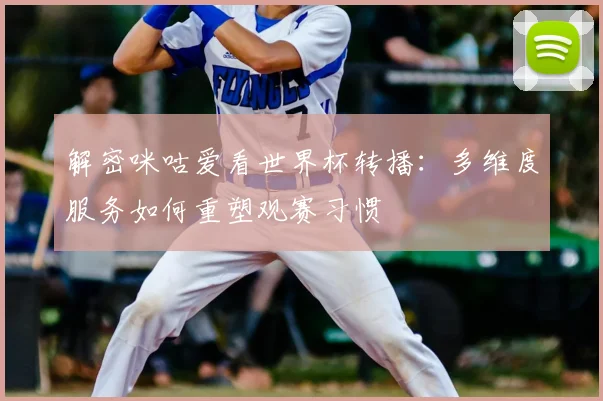 解密咪咕爱看世界杯转播：多维度服务如何重塑观赛习惯