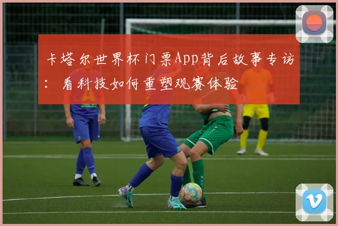 卡塔尔世界杯门票App背后故事专访：看科技如何重塑观赛体验