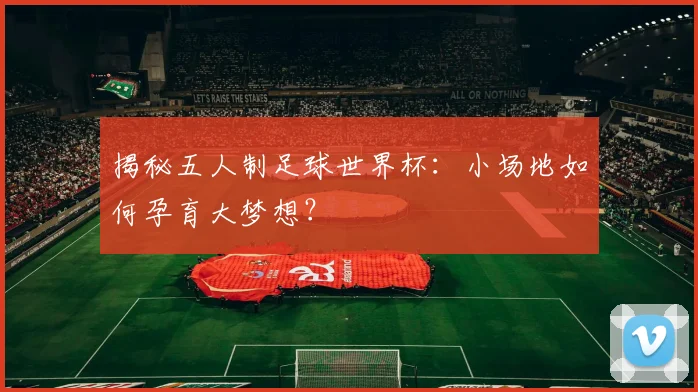 揭秘五人制足球世界杯：小场地如何孕育大梦想？